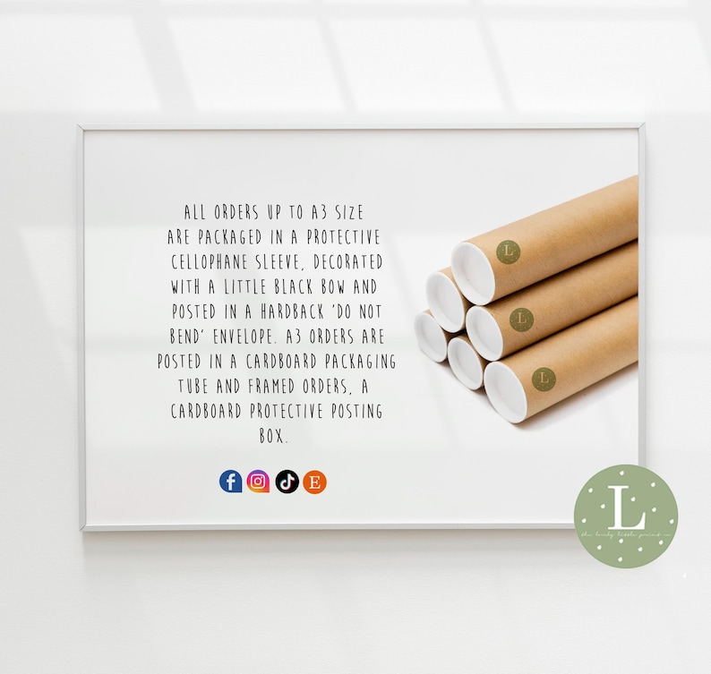 May include: A white frame with a text description of how orders are packaged. The text says "All orders up to A3 size are packaged in a protective cellophane sleeve, decorated with a little black bow and posted in a hardback 'do not bend' envelope. A3 orders are posted in a cardboard packaging tube and framed orders, a cardboard protective posting box."  The frame is on a white background. There are social media icons below the text.  There is a brown cardboard tube with a white label with the letter "L" on it.  The tube is on a white background.  There is a green circle with the letter "L" in it on the bottom right corner of the image.
