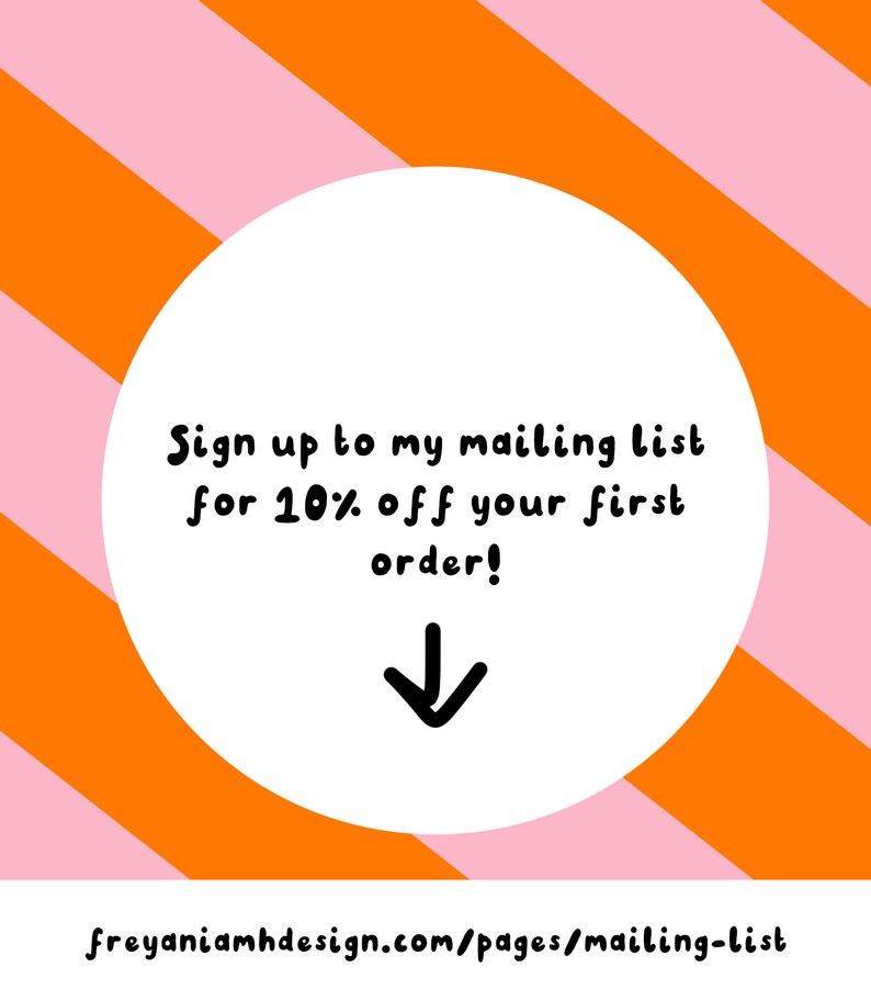 May include: A white circle with a pink and orange striped background. The circle contains the text "Sign up to my mailing list for 10% off your first order!" with a black arrow pointing down. The text "freyaniamhdesign.com/pages/mailing-list" is at the bottom of the image.