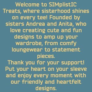 May include: Welcome to SIMplistIC Treats, where sisterhood shines on every tee! Founded by sisters Andrea and Anita, who love creating cute and fun designs to amp up your wardrobe, from comfy loungewear to statement pieces. Thank you for your support! Put your heart on your sleeve and enjoy every moment with our friendly and heartfelt designs.