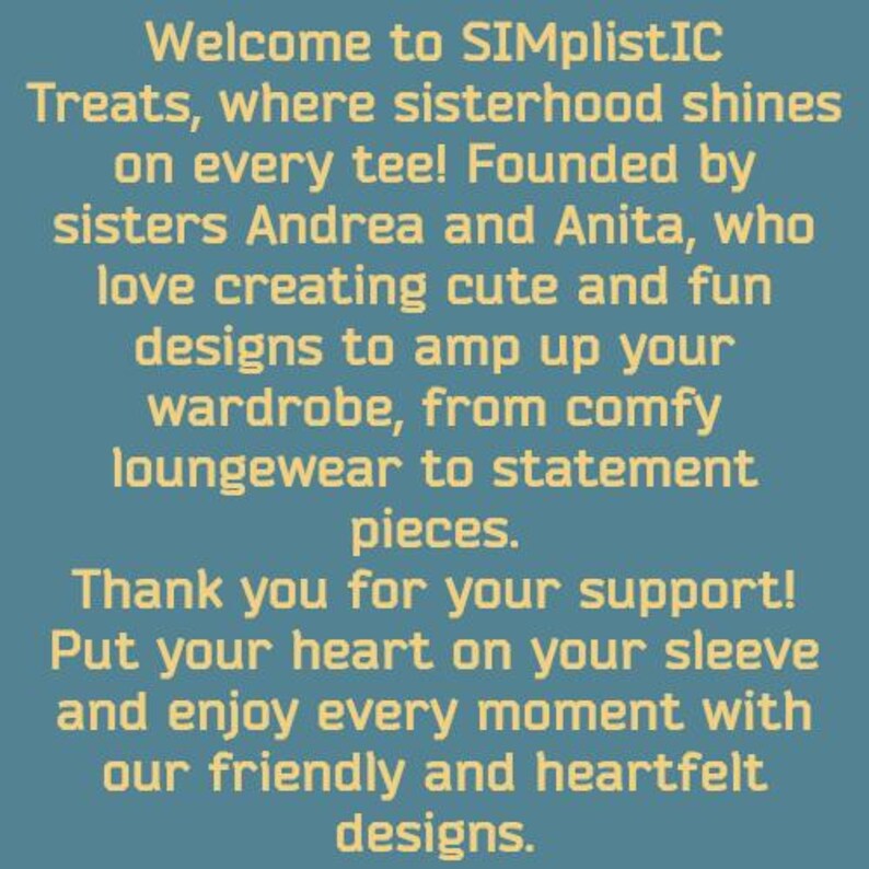 May include: Welcome to SIMplistIC Treats, where sisterhood shines on every tee! Founded by sisters Andrea and Anita, who love creating cute and fun designs to amp up your wardrobe, from comfy loungewear to statement pieces. Thank you for your support! Put your heart on your sleeve and enjoy every moment with our friendly and heartfelt designs.