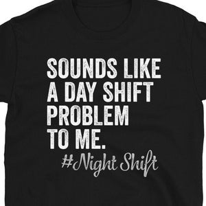 May include: Black t-shirt with white text that reads "Sounds like a day shift problem to me. #Night Shift"