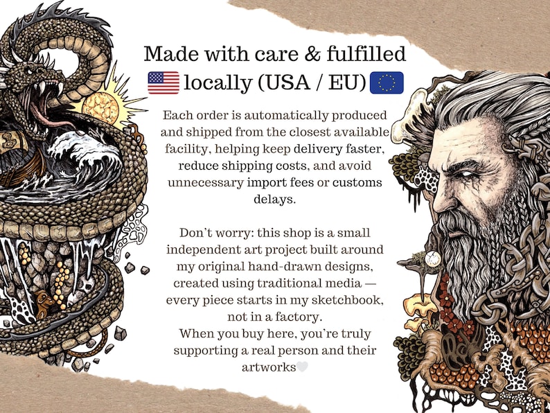 May include: An informational graphic featuring a detailed illustration of a coiled dragon on the left and a bearded man with intricate hair on the right. The central text reads: Made with care & fulfilled locally (USA / EU). Each order is automatically produced and shipped from the closest available facility, helping keep delivery faster, reduce shipping costs, and avoid unnecessary import fees or customs delays. Don't worry: this shop is a small independent art project built around my original hand-drawn designs, created using traditional media &mdash; every piece starts in my sketchbook, not in a factory. When you buy here, you're truly supporting a real person and their artworks.
