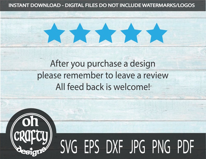 May include: A blue wooden background with a white text overlay that reads "INSTANT DOWNLOAD - DIGITAL FILES DO NOT INCLUDE WATERMARKS/LOGOS". Five blue stars are above the text. Below the stars is the text "After you purchase a design please remember to leave a review All feed back is welcome!"  A black circle with white text that reads "oh crafty designs" is in the lower left corner. Below the text is "SVG EPS DXF JPG PNG PDF".