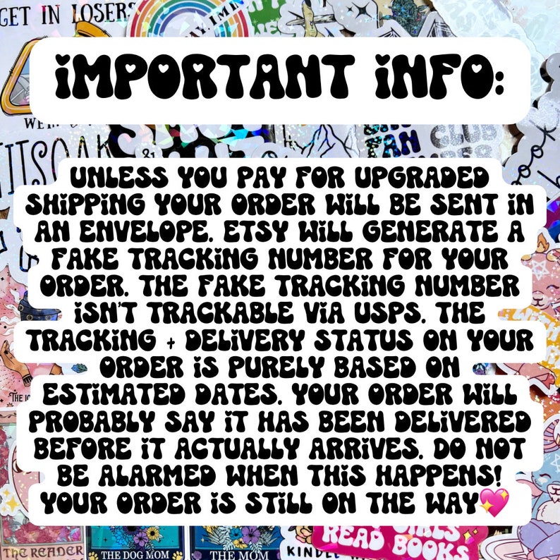 May include: A black and white text graphic with the words "IMPORTANT INFO:" in large, bold letters. The text below explains that unless you pay for upgraded shipping, your order will be sent in an envelope. Etsy will generate a fake tracking number for your order, but it is not trackable via USPS. The tracking and delivery status on your order is purely based on estimated dates. Your order will probably say it has been delivered before it actually arrives. Do not be alarmed when this happens! Your order is still on the way.