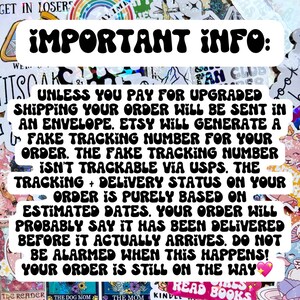 May include: A black and white text graphic with the words "IMPORTANT INFO:" in large, bold letters. The text below explains that unless you pay for upgraded shipping, your order will be sent in an envelope. Etsy will generate a fake tracking number for your order, but it is not trackable via USPS. The tracking and delivery status on your order is purely based on estimated dates. Your order will probably say it has been delivered before it actually arrives. Do not be alarmed when this happens! Your order is still on the way.