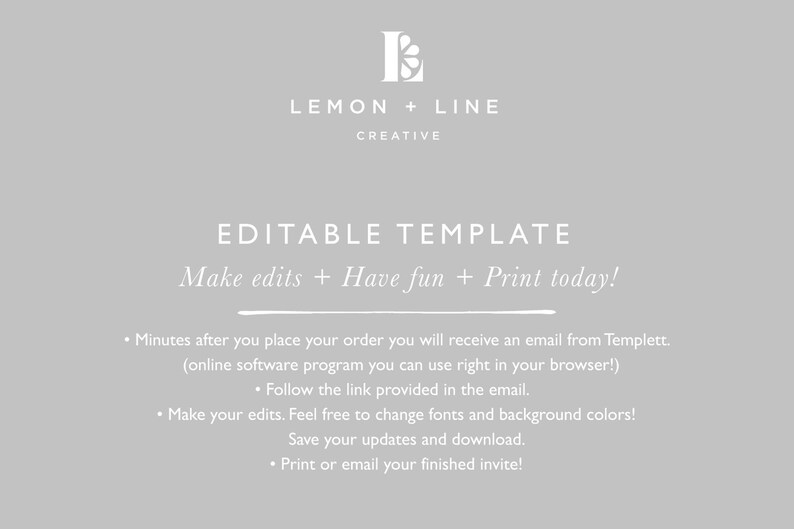 May include: Editable template graphic with the text "LEMON + LINE CREATIVE" and "EDITABLE TEMPLATE Make edits + Have fun + Print today!"  The text below explains how to use the template: "Minutes after you place your order you will receive an email from Templett. (online software program you can use right in your browser!) Follow the link provided in the email. Make your edits. Feel free to change fonts and background colors! Save your updates and download. Print or email your finished invite!"