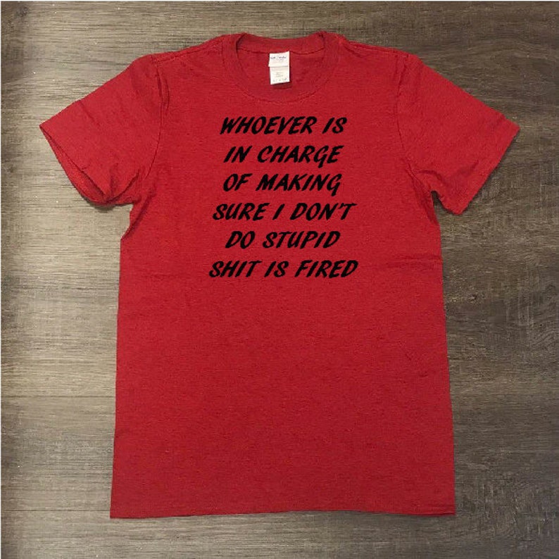 Who ever is in charge of making sure I don/'t do stupid shit is fired T-Shirt Sarcastic Shirt Funny Sarcasm Funny Shirt Cool Shirt
