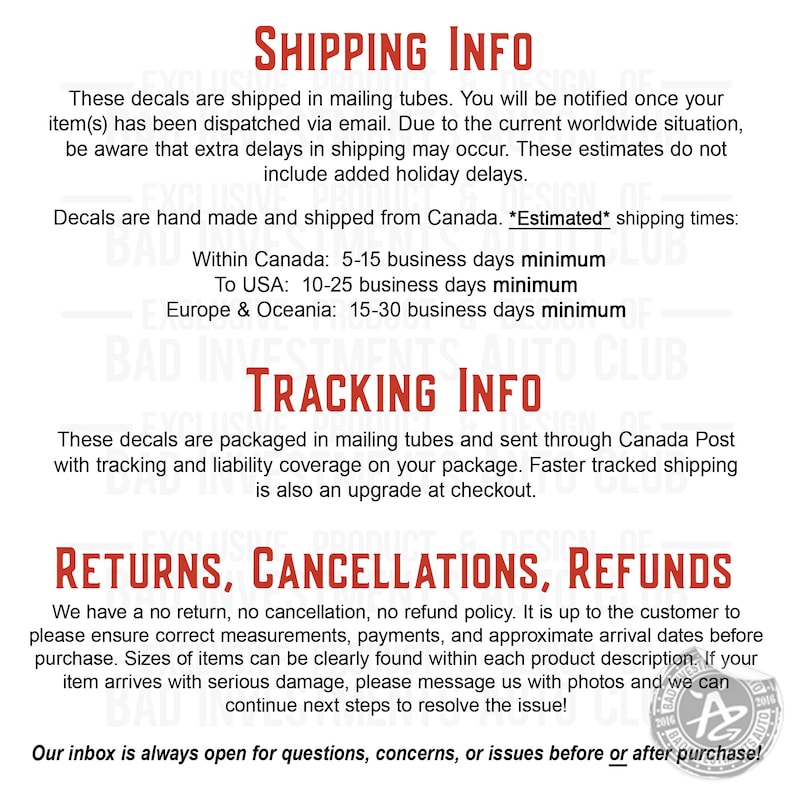 May include: Shipping and return information for decals. Decals are shipped in mailing tubes and sent through Canada Post with tracking and liability coverage. Estimated shipping times are listed for Canada, the USA, Europe, and Oceania. The text states that there is a no return, no cancellation, no refund policy. The customer is responsible for ensuring correct measurements, payments, and approximate arrival dates before purchase. If the item arrives with serious damage, the customer can message the seller with photos to resolve the issue.