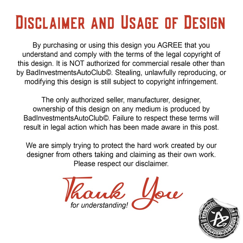 May include: A disclaimer and usage of design notice with the text "DISCLAIMER AND USAGE OF DESIGN" in large, bold, black letters. The text explains that the design is copyrighted and that only the authorized seller, manufacturer, and designer, BadInvestmentsAutoClub, can produce it. The notice ends with "Thank You for understanding!" and a logo with the text "BadInvestmentsAutoClub" and the letter "A" in a stylized font.