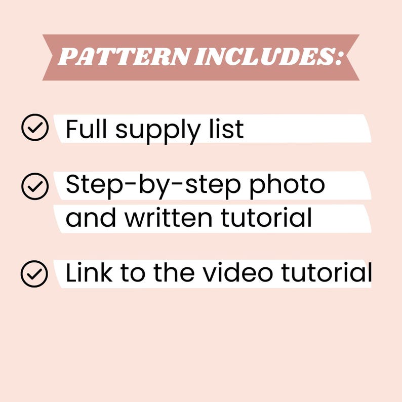 May include: A light pink graphic with the text "PATTERN INCLUDES:" in a dark pink banner. Below are three bullet points: "Full supply list", "Step-by-step photo and written tutorial", and "Link to the video tutorial".