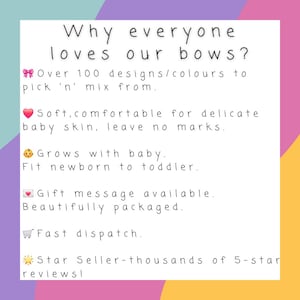 May include: A white informational sign with black text that reads: Why everyone loves our bows? Over 100 designs/colours to pick 'n' mix from. Soft, comfortable for delicate baby skin, leave no marks. Grows with baby. Fit newborn to toddler. Gift message available. Beautifully packaged. Fast dispatch. Star Seller-thousands of 5-star reviews!