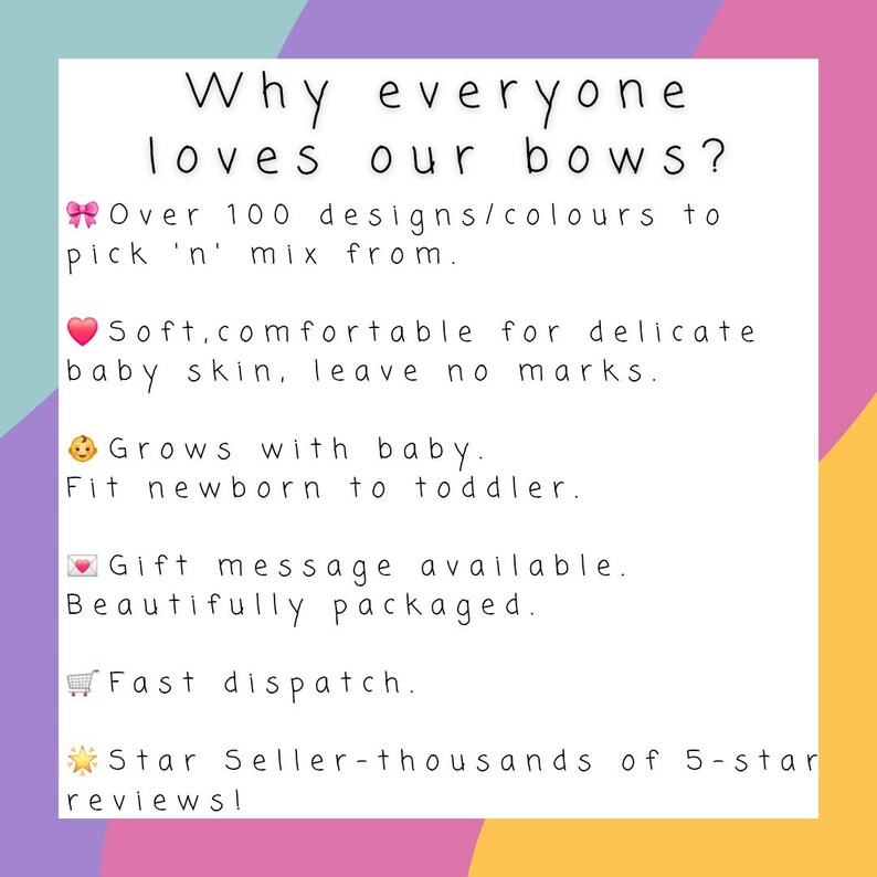 May include: A white informational sign with black text that reads: Why everyone loves our bows? Over 100 designs/colours to pick 'n' mix from. Soft, comfortable for delicate baby skin, leave no marks. Grows with baby. Fit newborn to toddler. Gift message available. Beautifully packaged. Fast dispatch. Star Seller-thousands of 5-star reviews!