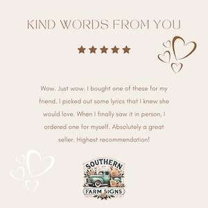 May include: Five star review with a heart graphic and the text "KIND WORDS FROM YOU". The review reads "Wow. Just wow. I bought one of these for my friend. I picked out some lyrics that I knew she would love. When I finally saw it in person, I ordered one for myself. Absolutely a great seller. Highest recommendation!"  The review is from a customer of "SOUTHERN FARM SIGNS".