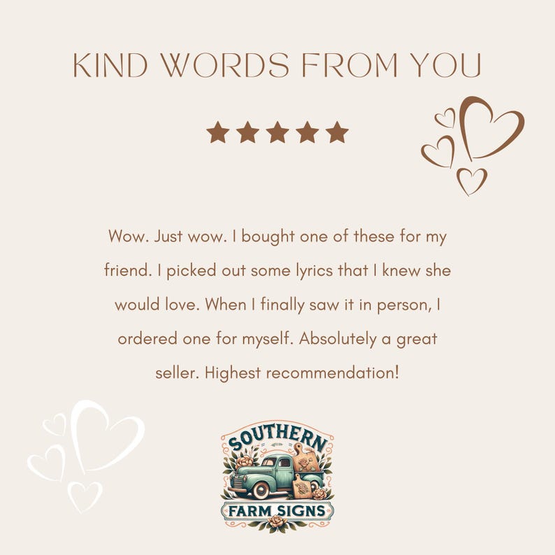 May include: Five star review with a heart graphic and the text "KIND WORDS FROM YOU". The review reads "Wow. Just wow. I bought one of these for my friend. I picked out some lyrics that I knew she would love. When I finally saw it in person, I ordered one for myself. Absolutely a great seller. Highest recommendation!"  The review is from a customer of "SOUTHERN FARM SIGNS".