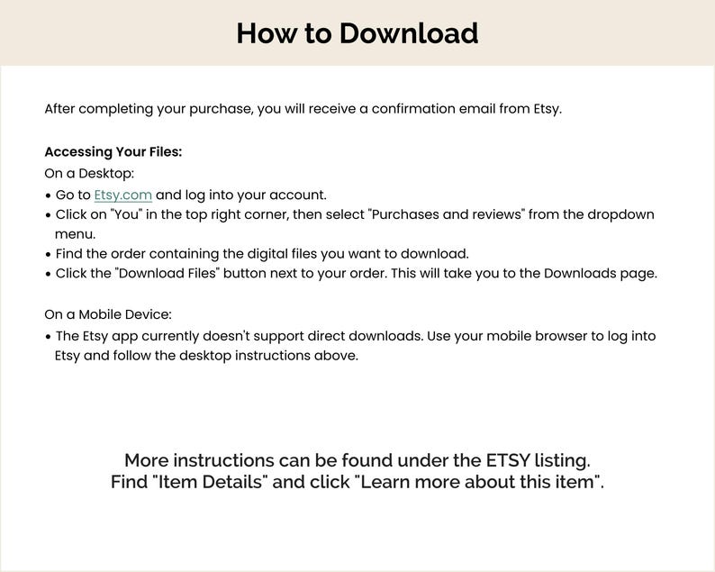 May include: Instructions on how to download digital files purchased from Etsy.com. The instructions include steps for downloading on a desktop computer and a mobile device. The text also mentions that more information can be found under the Etsy listing.