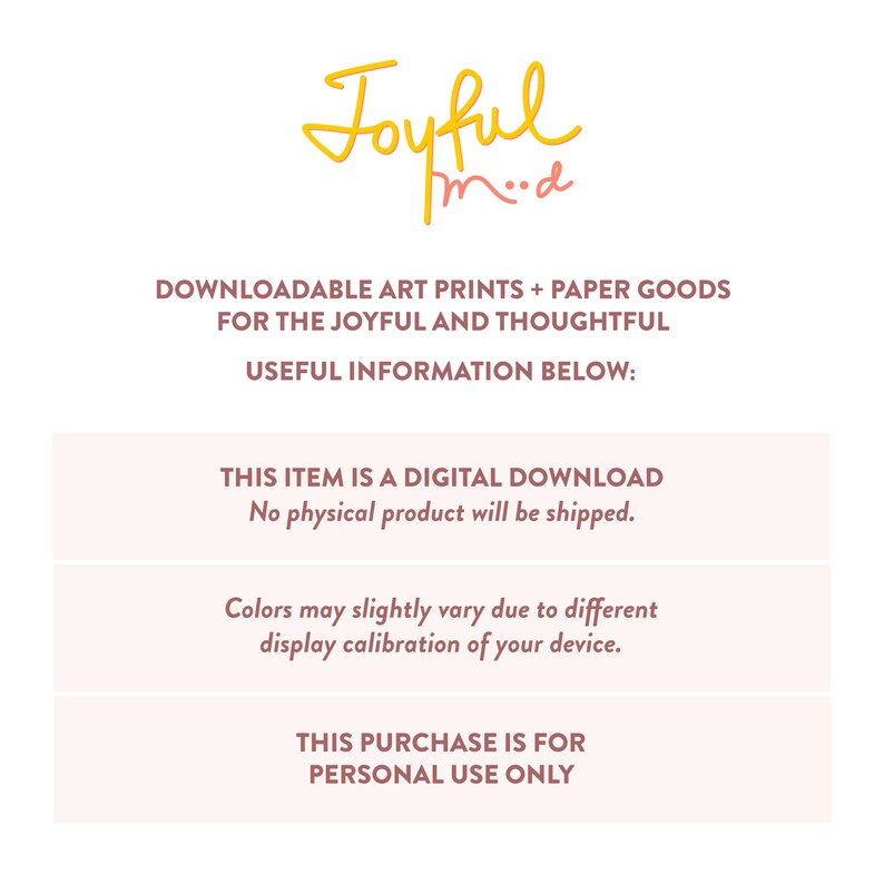 May include: A pink and white digital download announcement with the text "Joyful mod" in yellow. The text "DOWNLOADABLE ART PRINTS + PAPER GOODS FOR THE JOYFUL AND THOUGHTFUL" is in black. The text "USEFUL INFORMATION BELOW:" is in black. The text "THIS ITEM IS A DIGITAL DOWNLOAD No physical product will be shipped." is in black. The text "Colors may slightly vary due to different display calibration of your device." is in black. The text "THIS PURCHASE IS FOR PERSONAL USE ONLY" is in black.