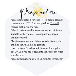 May include: A white background with a yellow and brown bee illustration and text that reads "Please read me". The text below the illustration reads "*This listing is for a PDF file - it is a digital crochet pattern - it is NOT a finished product. You will receive nothing in the mail."*This is an intermediate crochet pattern - it is not suitable for beginners. Do not purchase if you cannot crochet! *Log into your account before you checkout - you can find your PDF file by going to etsy.com/your/purchases & download it anytime - but ONLY if you are logged into your account when you checkout. *This pattern is available in English/US terms only"