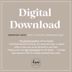 May include: A digital download notice with the text "Digital Download" in large white letters. The text "IMPORTANT NOTE: THIS IS A DIGITAL DOWNLOAD ONLY." is in smaller white letters. The text below explains that no physical product will be shipped and that the buyer can download and print the file at home, at a local print shop, or upload it online to have prints delivered. The text also mentions that the item description includes high-resolution files for multiple standard frame sizes.