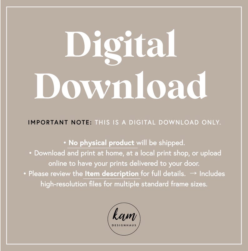May include: A digital download notice with the text "Digital Download" in large white letters. The text "IMPORTANT NOTE: THIS IS A DIGITAL DOWNLOAD ONLY." is in smaller white letters. The text below explains that no physical product will be shipped and that the buyer can download and print the file at home, at a local print shop, or upload it online to have prints delivered. The text also mentions that the item description includes high-resolution files for multiple standard frame sizes.