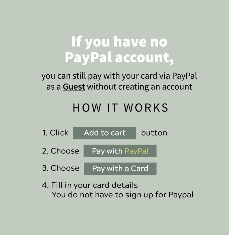 May include: A green and white graphic explaining how to pay with a card via PayPal without creating an account. The graphic includes the text "If you have no PayPal account, you can still pay with your card via PayPal as a Guest without creating an account. HOW IT WORKS." and steps to follow: 1. Click Add to cart button, 2. Choose Pay with PayPal, 3. Choose Pay with a Card, 4. Fill in your card details. You do not have to sign up for Paypal.