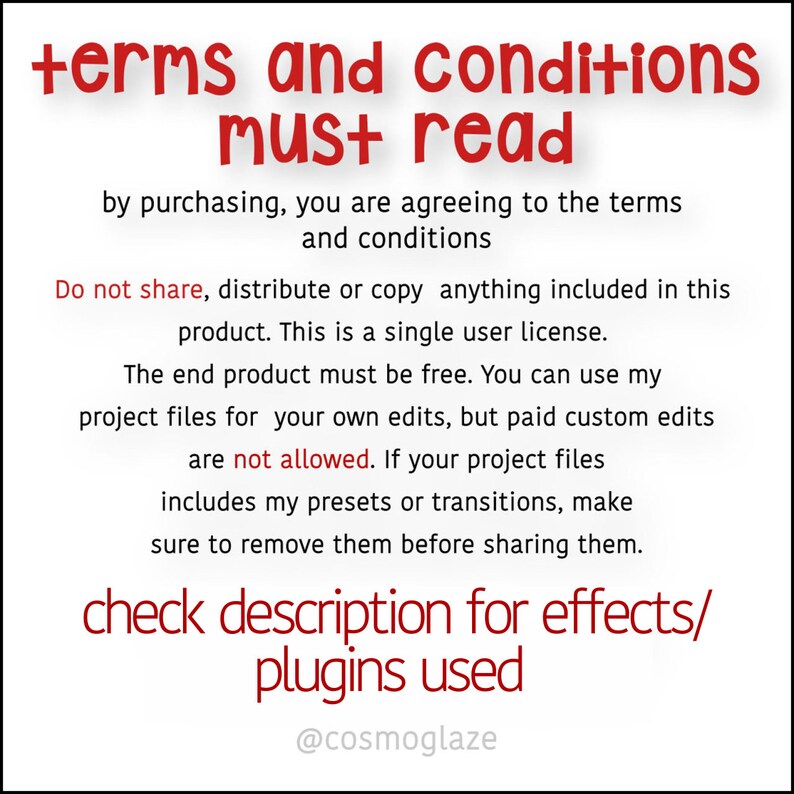 May include: Red text on a white background with the words "terms and conditions must read". The text explains that by purchasing, you are agreeing to the terms and conditions. It also states that the product is a single user license and that the end product must be free. The text also states that you can use the project files for your own edits, but paid custom edits are not allowed. The text also states that if the project files include presets or transitions, make sure to remove them before sharing them. The text ends with "check description for effects/plugins used" and the username "@cosmoglaze".