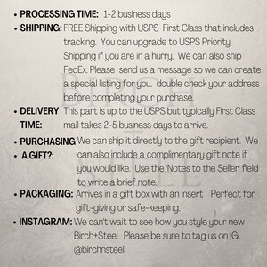 May include: Text on a white background with black text outlining shipping and delivery information for a product. The text includes: Processing Time: 1-2 business days, Shipping: FREE Shipping with USPS First Class that includes tracking. You can upgrade to USPS Priority Shipping if you are in a hurry. We can also ship FedEx. Please send us a message so we can create a special listing for you. Double check your address before completing your purchase. Delivery Time: This part is up to the USPS but typically First Class mail takes 2-5 business days to arrive. Purchasing a Gift?: We can ship it directly to the gift recipient. We can also include a complimentary gift note if you would like. Use the 'Notes to the Seller' field to write a brief note. Packaging: Arrives in a gift box with an insert. Perfect for gift-giving or safe-keeping. Instagram: We can't wait to see how you style your new Birch+Steel. Please be sure to tag us on IG @birchnsteel