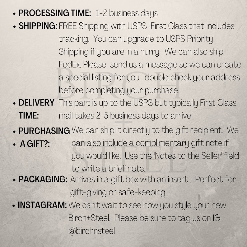 May include: Text on a white background with black text outlining shipping and delivery information for a product. The text includes: Processing Time: 1-2 business days, Shipping: FREE Shipping with USPS First Class that includes tracking. You can upgrade to USPS Priority Shipping if you are in a hurry. We can also ship FedEx. Please send us a message so we can create a special listing for you. Double check your address before completing your purchase. Delivery Time: This part is up to the USPS but typically First Class mail takes 2-5 business days to arrive. Purchasing a Gift?: We can ship it directly to the gift recipient. We can also include a complimentary gift note if you would like. Use the 'Notes to the Seller' field to write a brief note. Packaging: Arrives in a gift box with an insert. Perfect for gift-giving or safe-keeping. Instagram: We can't wait to see how you style your new Birch+Steel. Please be sure to tag us on IG @birchnsteel