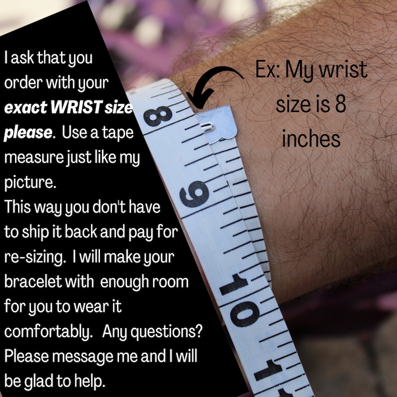 May include: Close-up of a white measuring tape wrapped around a person's wrist. The tape measure reads 8 inches. Text on the image reads: "I ask that you order with your exact WRIST size please. Use a tape measure just like my picture. This way you don't have to ship it back and pay for re-sizing. I will make your bracelet with enough room for you to wear it comfortably. Any questions? Please message me and I will be glad to help. Ex: My wrist size is 8 inches"