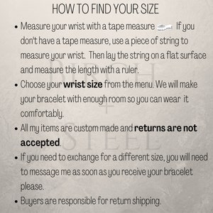 May include: Instructions on how to find your wrist size for a bracelet. The text says to measure your wrist with a tape measure or string, then choose your wrist size from the menu. It also states that all items are custom made and returns are not accepted. If you need to exchange for a different size, you will need to message the seller as soon as you receive your bracelet. Buyers are responsible for return shipping.