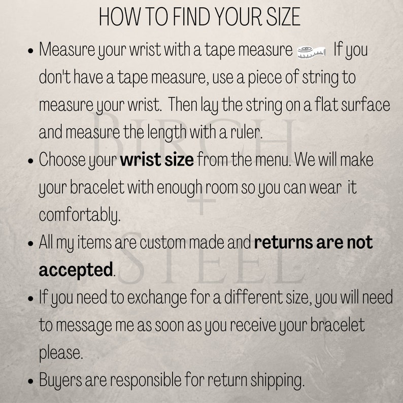 May include: Instructions on how to find your wrist size for a bracelet. The text says to measure your wrist with a tape measure or string, then choose your wrist size from the menu. It also states that all items are custom made and returns are not accepted. If you need to exchange for a different size, you will need to message the seller as soon as you receive your bracelet. Buyers are responsible for return shipping.