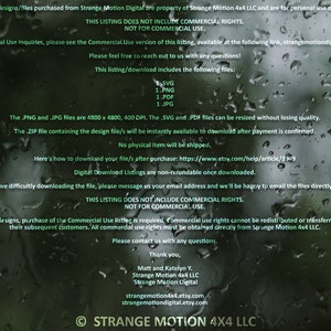 May include: A digital download listing for a design file. The listing includes a .SVG, .PNG, .PDF, and .JPG file. The files are 4800 x 4800 pixels and 400 DPI. The listing states that the files can be resized without losing quality. The listing also states that the files will be instantly available to download after payment is confirmed. The listing also states that no physical item will be shipped. The listing also includes a link to the Etsy help article on how to download digital files. The listing also states that digital download listings are non-refundable once downloaded. The listing also includes a contact email address for the seller. The listing also states that this listing does not include commercial rights and is not for commercial use. The listing also states that to profit from any of the designs, purchase of the commercial use listing is required. The listing also states that commercial use rights cannot be redistributed or transferred to future customers or their subsequent customers. The listing also states that all commercial use rights must be obtained directly from Strange Motion 4x4 LLC. The listing also includes a thank you message from the seller. The listing also includes the seller's website address and Etsy shop address. The listing also includes the copyright information for Strange Motion 4x4 LLC.