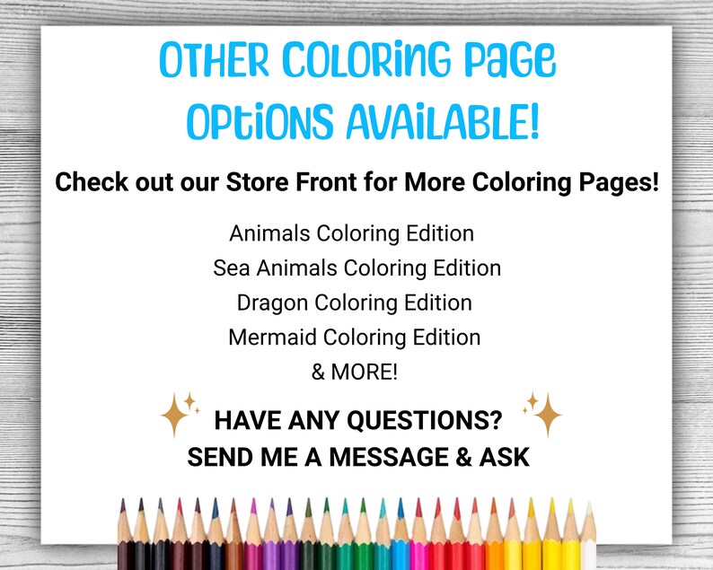 May include: A white sheet of paper with the text "OTHER COLORING PAGE OPTIONS AVAILABLE!" and "Check out our Store Front for More Coloring Pages!" in blue text. Below the text is a list of coloring page options: "Animals Coloring Edition", "Sea Animals Coloring Edition", "Dragon Coloring Edition", "Mermaid Coloring Edition", and "& MORE!" in black text. Below the list is the text "HAVE ANY QUESTIONS?" in gold text with a gold star on either side. Below the text is the text "SEND ME A MESSAGE & ASK" in black text. At the bottom of the page is a row of colored pencils.