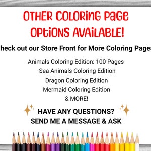 May include: A white background with red text that reads "OTHER COLORING PAGE OPTIONS AVAILABLE!" and "Check out our Store Front for More Coloring Pages!"  Below the text is a list of coloring page options: "Animals Coloring Edition: 100 Pages", "Sea Animals Coloring Edition", "Dragon Coloring Edition", "Mermaid Coloring Edition", and "& MORE!"  Below the list is a gold sparkle, the text "HAVE ANY QUESTIONS?" and another gold sparkle.  Below that is the text "SEND ME A MESSAGE & ASK".  At the bottom of the image is a row of colored pencils.