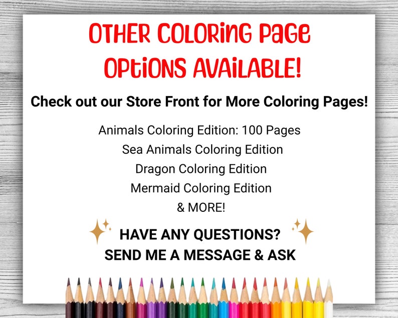 May include: A white background with red text that reads "OTHER COLORING PAGE OPTIONS AVAILABLE!" and "Check out our Store Front for More Coloring Pages!"  Below the text is a list of coloring page options: "Animals Coloring Edition: 100 Pages", "Sea Animals Coloring Edition", "Dragon Coloring Edition", "Mermaid Coloring Edition", and "& MORE!"  Below the list is a gold sparkle, the text "HAVE ANY QUESTIONS?" and another gold sparkle.  Below that is the text "SEND ME A MESSAGE & ASK".  At the bottom of the image is a row of colored pencils.