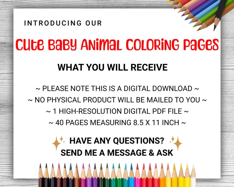 May include: A digital download of 40 coloring pages featuring cute baby animals. Each page measures 8.5 x 11 inches. The text reads "Introducing our Cute Baby Animal Coloring Pages. What you will receive: Please note this is a digital download. No physical product will be mailed to you. 1 High-resolution digital PDF file. 40 pages measuring 8.5 x 11 inch. Have any questions? Send me a message & ask."