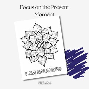 May include: Black and white printable coloring page featuring a stylized flower with the text "Focus on the Present Moment" and "I AM BALANCED" with the artist's name "JANEE MICHAL" at the bottom.