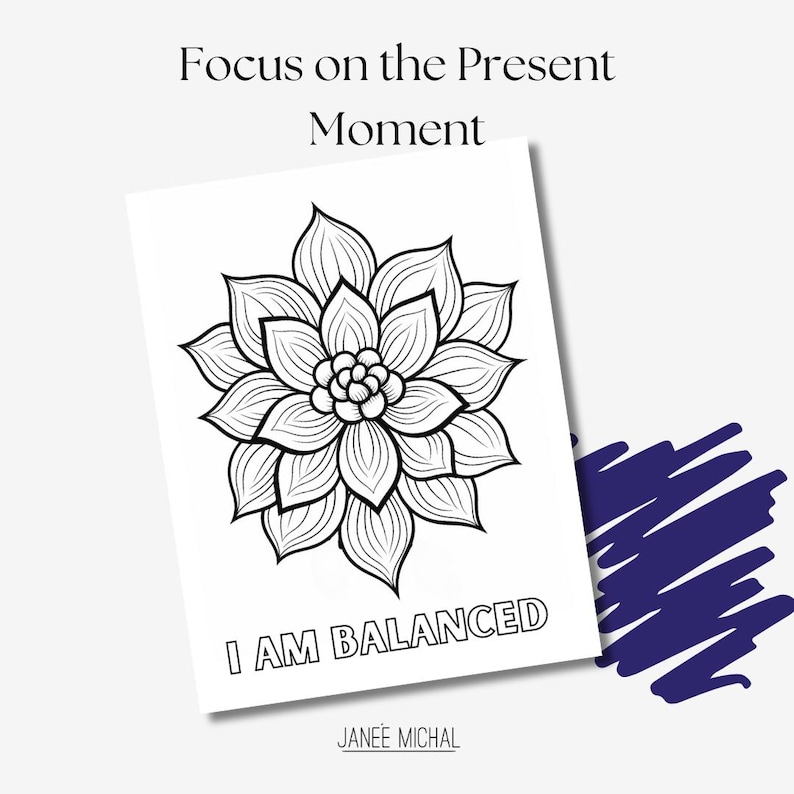 May include: Black and white printable coloring page featuring a stylized flower with the text "Focus on the Present Moment" and "I AM BALANCED" with the artist's name "JANEE MICHAL" at the bottom.