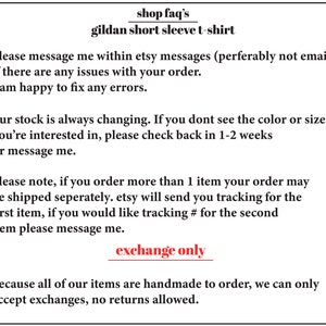 May include: Text on a white background with the words "shop faq's" and "gildan short sleeve t-shirt". The text below explains the shop's policies regarding orders, shipping, and returns. The text says "please message me within etsy messages (perferably not email) if there are any issues with your order. I am happy to fix any errors."  "our stock is always changing. If you dont see the color or size you're interested in, please check back in 1-2 weeks or message me." "please note, if you order more than 1 item your order may be shipped seperately. etsy will send you tracking for the first item, if you would like tracking # for the second item please message me." "exchange only because all of our items are handmade to order, we can only accept exchanges, no returns allowed."