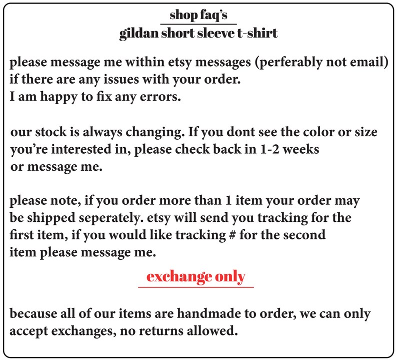 May include: Text on a white background with the words "shop faq's" and "gildan short sleeve t-shirt". The text below explains the shop's policies regarding orders, shipping, and returns. The text says "please message me within etsy messages (perferably not email) if there are any issues with your order. I am happy to fix any errors."  "our stock is always changing. If you dont see the color or size you're interested in, please check back in 1-2 weeks or message me." "please note, if you order more than 1 item your order may be shipped seperately. etsy will send you tracking for the first item, if you would like tracking # for the second item please message me." "exchange only because all of our items are handmade to order, we can only accept exchanges, no returns allowed."