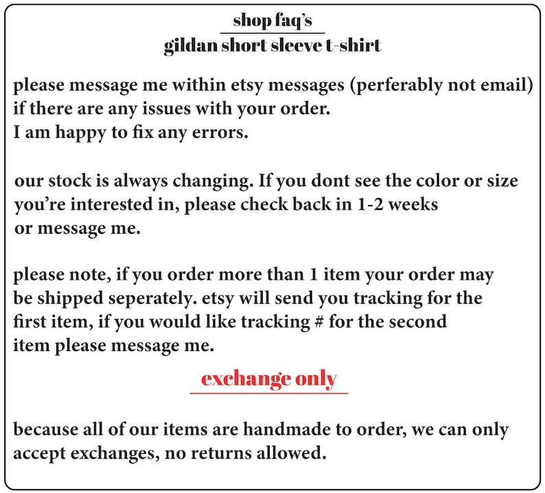 May include: Text on a white background with the words "shop faq's" and "gildan short sleeve t-shirt". The text below explains the shop's policies regarding orders, shipping, and returns. The text says "please message me within etsy messages (perferably not email) if there are any issues with your order. I am happy to fix any errors. our stock is always changing. If you dont see the color or size you're interested in, please check back in 1-2 weeks or message me. please note, if you order more than 1 item your order may be shipped seperately. etsy will send you tracking for the first item, if you would like tracking # for the second item please message me. exchange only because all of our items are handmade to order, we can only accept exchanges, no returns allowed."