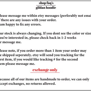 May include: Text-based image with information about ordering and shipping Gildan hoodies. The text reads: "shop faq's gildan hoodie please message me within etsy messages (perferably not email) if there are any issues with your order. I am happy to fix any errors. our stock is always changing. If you don't see the colour or size you're interested in, please check back in 1-2 weeks or message me. please note, if you order more than 1 item your order may be shipped separately. etsy will send you tracking for the first item, if you would like tracking # for the second item please message me. exchange only because all of our items are handmade to order, we can only accept exchanges, no returns allowed."
