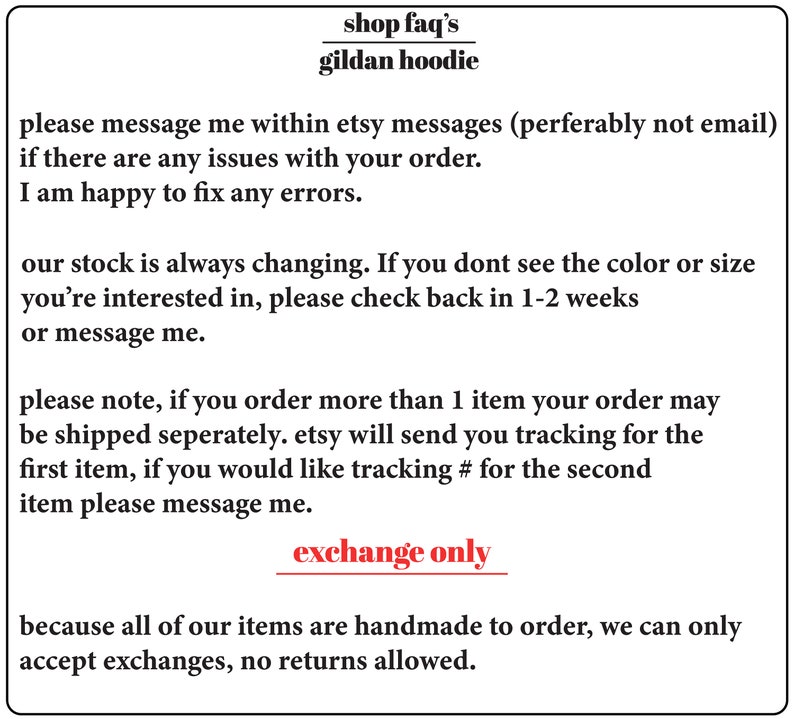 May include: Text-based image with information about ordering and shipping Gildan hoodies. The text reads: "shop faq's gildan hoodie please message me within etsy messages (perferably not email) if there are any issues with your order. I am happy to fix any errors. our stock is always changing. If you don't see the colour or size you're interested in, please check back in 1-2 weeks or message me. please note, if you order more than 1 item your order may be shipped separately. etsy will send you tracking for the first item, if you would like tracking # for the second item please message me. exchange only because all of our items are handmade to order, we can only accept exchanges, no returns allowed."
