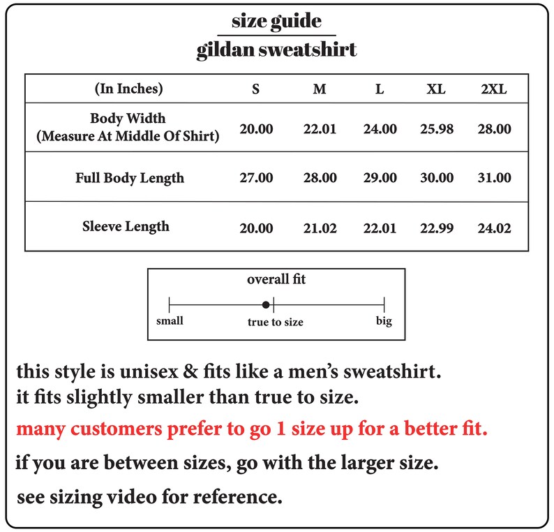 May include: Size chart for a Gildan sweatshirt, showing measurements in inches for body width, full body length, and sleeve length for sizes S, M, L, XL, and 2XL. The chart also includes a scale showing overall fit from small to big, with a dot indicating true to size. The text below the chart states that the style is unisex and fits like a men's sweatshirt, but it fits slightly smaller than true to size. It also recommends going up one size for a better fit and to go with the larger size if between sizes. The text also suggests viewing a sizing video for reference.