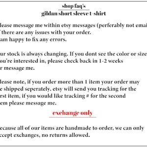 May include: Text on a white background with the words "shop faq's" and "gildan short sleeve t-shirt". The text below explains the shop's policies regarding orders, shipping, and returns. The text says "please message me within etsy messages (perferably not email) if there are any issues with your order. I am happy to fix any errors."  "our stock is always changing. If you dont see the color or size you're interested in, please check back in 1-2 weeks or message me." "please note, if you order more than 1 item your order may be shipped seperately. etsy will send you tracking for the first item, if you would like tracking # for the second item please message me." "exchange only because all of our items are handmade to order, we can only accept exchanges, no returns allowed."
