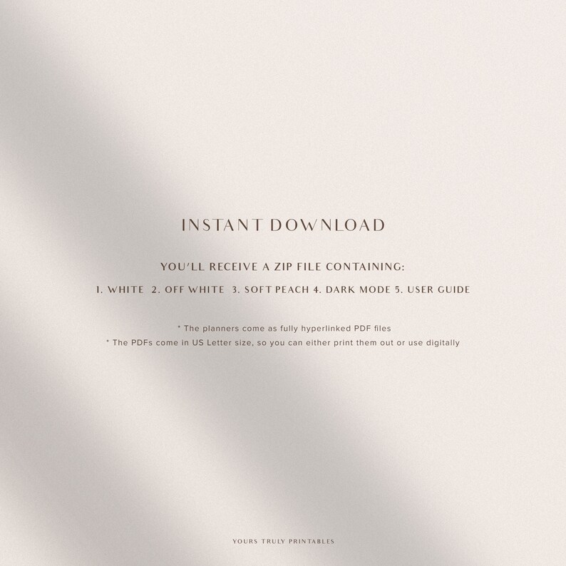 May include: Text on a white background that reads "INSTANT DOWNLOAD YOU'LL RECEIVE A ZIP FILE CONTAINING: 1. WHITE 2. OFF WHITE 3. SOFT PEACH 4. DARK MODE 5. USER GUIDE *The planners come as fully hyperlinked PDF files * The PDFs come in US Letter size, so you can either print them out or use digitally YOURS TRULY PRINTABLES"