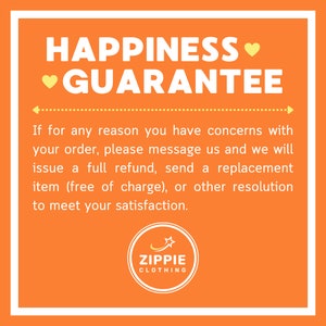 May include: Orange background with white text that reads "HAPPINESS &hearts; GUARANTEE".  The text continues with "If for any reason you have concerns with your order, please message us and we will issue a full refund, send a replacement item (free of charge), or other resolution to meet your satisfaction."  A yellow circle with a star and the text "ZIPPIE CLOTHING" is at the bottom of the image.