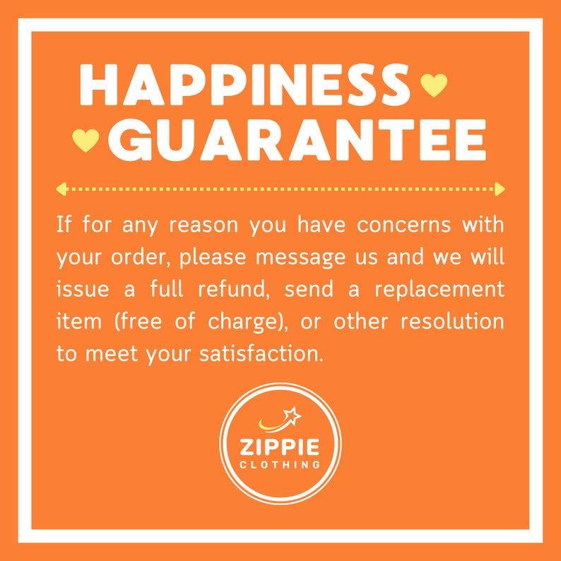 May include: Orange background with white text that reads "HAPPINESS &hearts; GUARANTEE".  The text continues with "If for any reason you have concerns with your order, please message us and we will issue a full refund, send a replacement item (free of charge), or other resolution to meet your satisfaction."  A yellow circle with a star and the text "ZIPPIE CLOTHING" is at the bottom of the image.