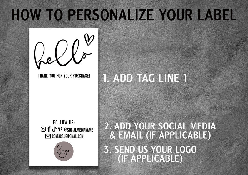 May include: A white label with the text "hello" in black cursive with a small heart above the word. The text "Thank you for your purchase!" is below the word "hello". The label also includes instructions on how to personalize it, including adding a tagline, social media information, and a logo.