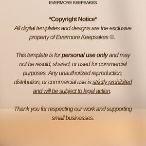 May include: Text on a beige background with the title "Evermore Keepsakes" and the text "*Copyright Notice*" followed by a copyright notice stating that all digital templates and designs are the exclusive property of Evermore Keepsakes. The text continues with a notice that the template is for personal use only and may not be resold, shared, or used for commercial purposes. Any unauthorized reproduction, distribution, or commercial use is strictly prohibited and will be subject to legal action. The text concludes with a thank you for respecting their work and supporting small businesses.