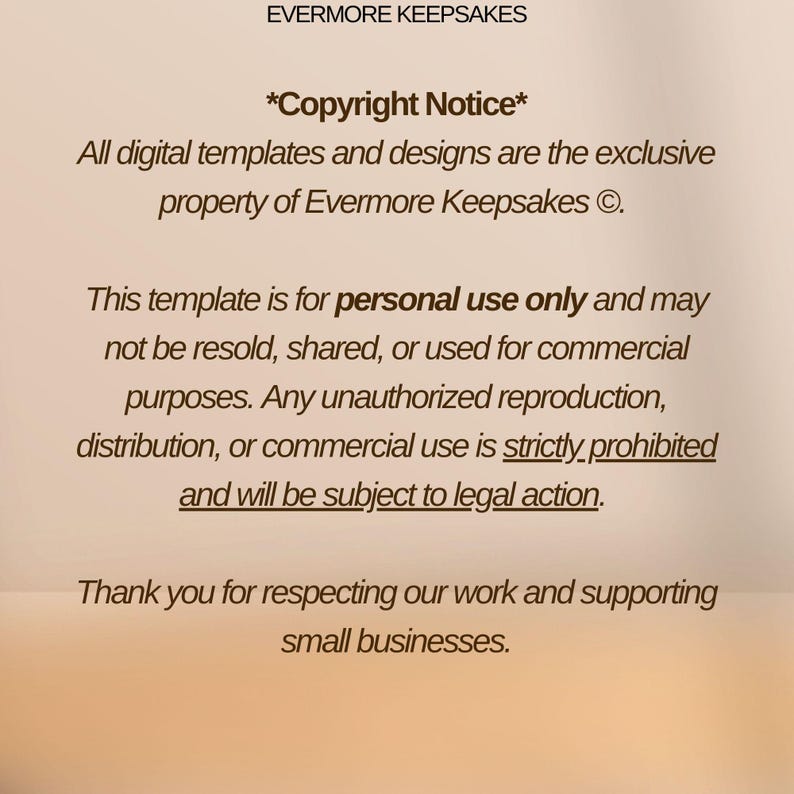 May include: Text on a beige background with the title "Evermore Keepsakes" and the text "*Copyright Notice*" followed by a copyright notice stating that all digital templates and designs are the exclusive property of Evermore Keepsakes. The text continues with a notice that the template is for personal use only and may not be resold, shared, or used for commercial purposes. Any unauthorized reproduction, distribution, or commercial use is strictly prohibited and will be subject to legal action. The text concludes with a thank you for respecting their work and supporting small businesses.